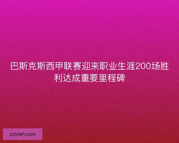 巴斯克斯西甲联赛迎来职业生涯200场胜利达成重要里程碑