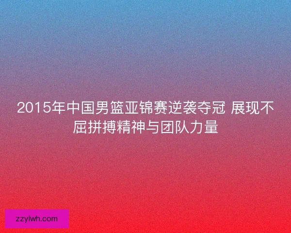 2015年中国男篮亚锦赛逆袭夺冠 展现不屈拼搏精神与团队力量